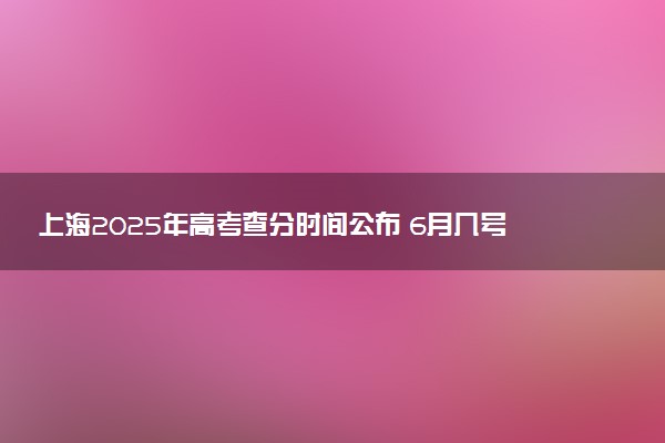 上海2025年高考查分时间公布 6月几号查询高考成绩及分数线