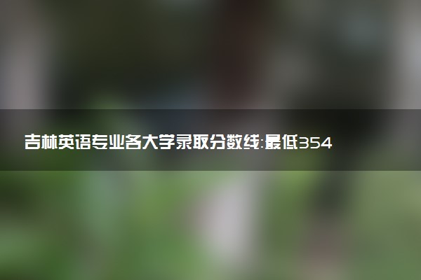 吉林英语专业各大学录取分数线：最低354分能上 开设院校及位次