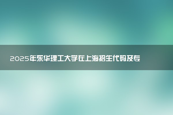 2025年东华理工大学在上海招生代码及专业代码 东华理工大学上海代码是多少？怎么查询？