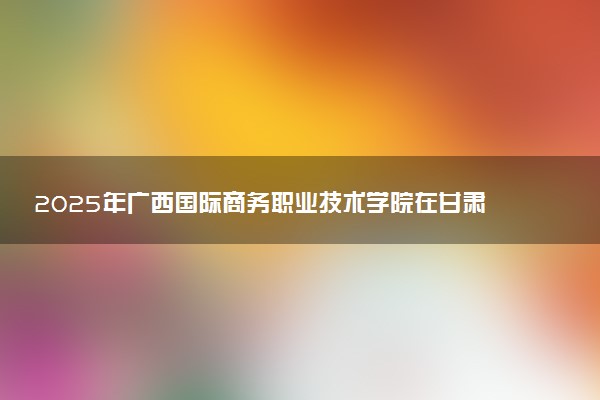 2025年广西国际商务职业技术学院在甘肃招生代码：3196 专业代码及报考指南