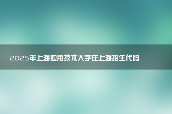 2025年上海应用技术大学在上海招生代码：122 专业代码及报考指南