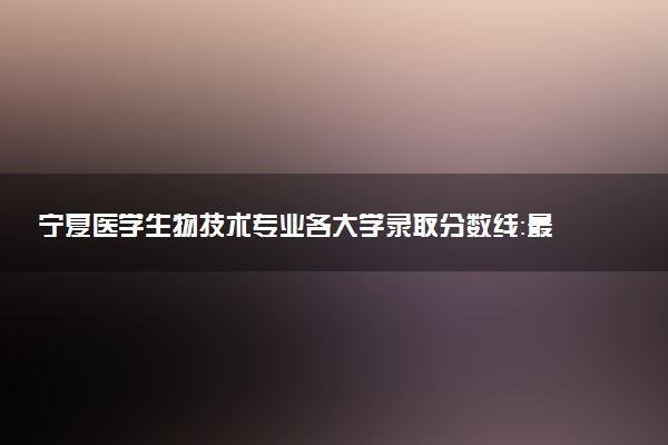 宁夏医学生物技术专业各大学录取分数线：最低353分能上 开设院校及位次