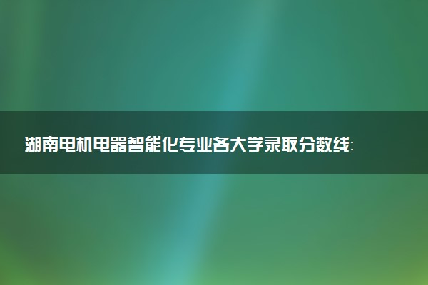 湖南电机电器智能化专业各大学录取分数线：最低426分能上 开设院校及位次