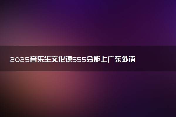 2025音乐生文化课555分能上广东外语外贸大学吗