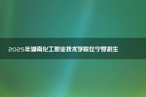 2025年湖南化工职业技术学院在宁夏招生代码及专业代码 湖南化工职业技术学院宁夏代码是多少？怎么查询？
