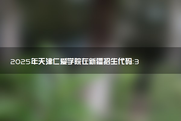 2025年天津仁爱学院在新疆招生代码：3115 专业代码及报考指南