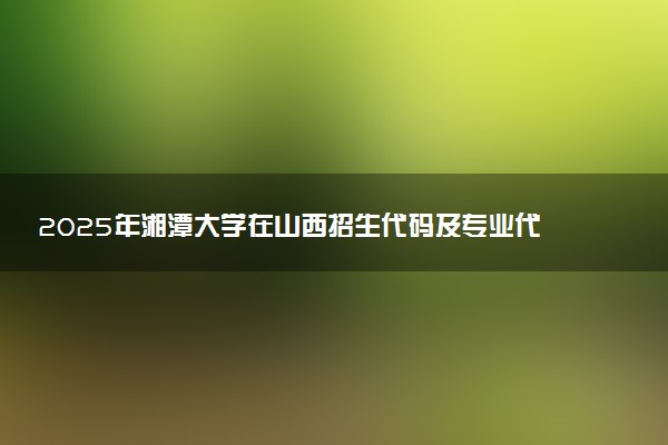 2025年湘潭大学在山西招生代码及专业代码 湘潭大学山西代码是多少？怎么查询？