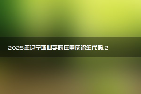 2025年辽宁职业学院在重庆招生代码：2156 专业代码及报考指南