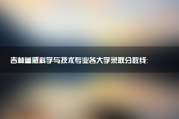 吉林遥感科学与技术专业各大学录取分数线：最低419分能上 开设院校及位次