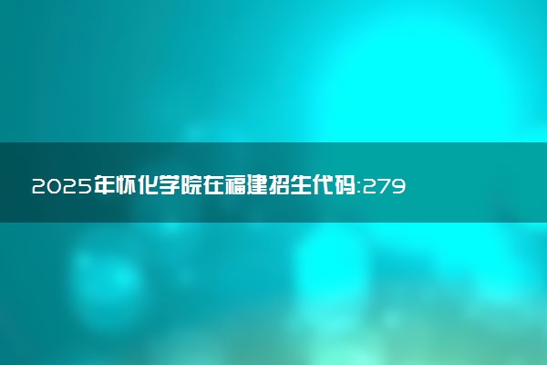 2025年怀化学院在福建招生代码：2791 专业代码及报考指南