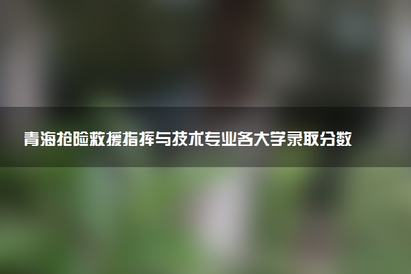 青海抢险救援指挥与技术专业各大学录取分数线：最低405分能上 开设院校及位次