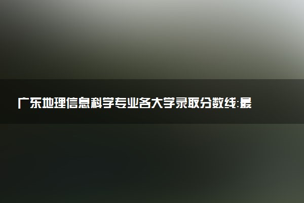 广东地理信息科学专业各大学录取分数线：最低497分能上 开设院校及位次