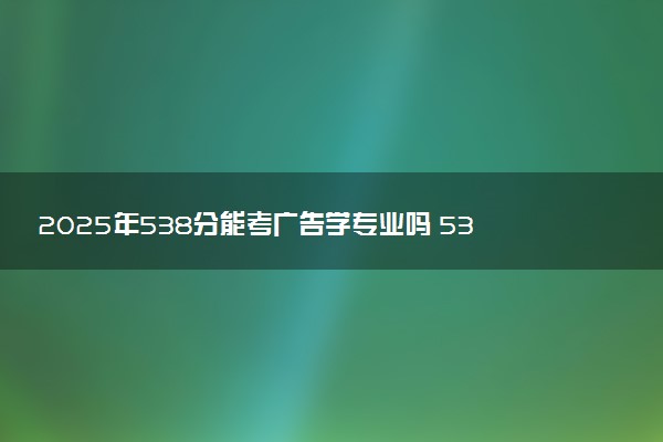 2025年538分能考广告学专业吗 538分广告学专业大学推荐