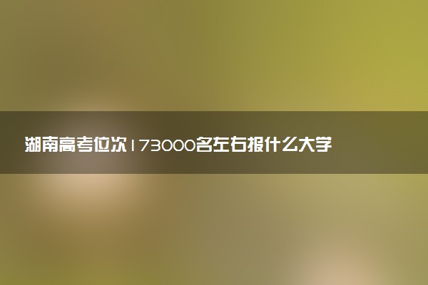 湖南高考位次173000名左右报什么大学好（2025年参考）