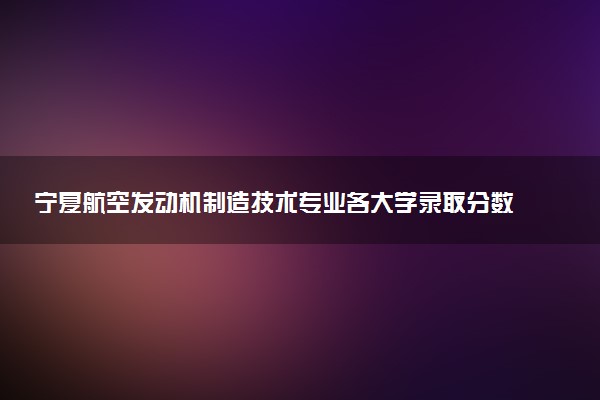 宁夏航空发动机制造技术专业各大学录取分数线：最低349分能上 开设院校及位次