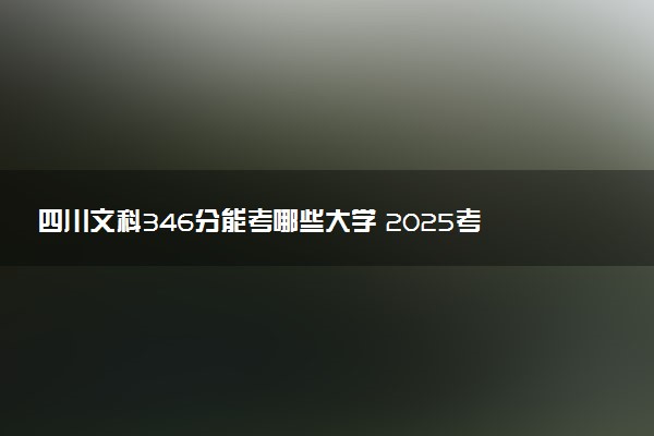四川文科346分能考哪些大学 2025考生稳上的大学名单