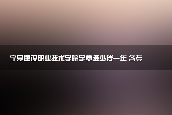 宁夏建设职业技术学院学费多少钱一年 各专业收费标准（2025年参考）