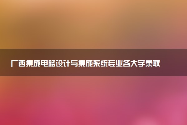 广西集成电路设计与集成系统专业各大学录取分数线：最低361分能上 开设院校及位次