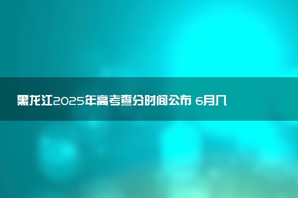 黑龙江2025年高考查分时间公布 6月几号查询高考成绩及分数线