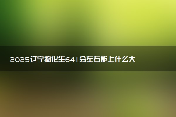 2025辽宁物化生641分左右能上什么大学 可以报考的院校名单