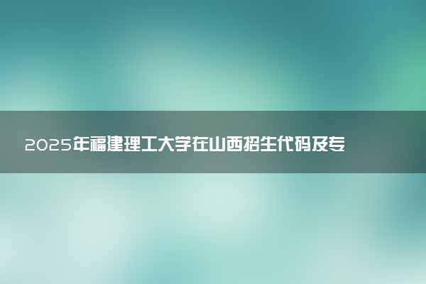 2025年福建理工大学在山西招生代码及专业代码 福建理工大学山西代码是多少？怎么查询？