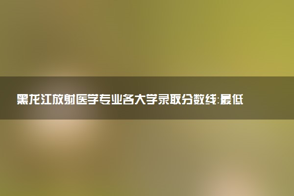 黑龙江放射医学专业各大学录取分数线：最低594分能上 开设院校及位次