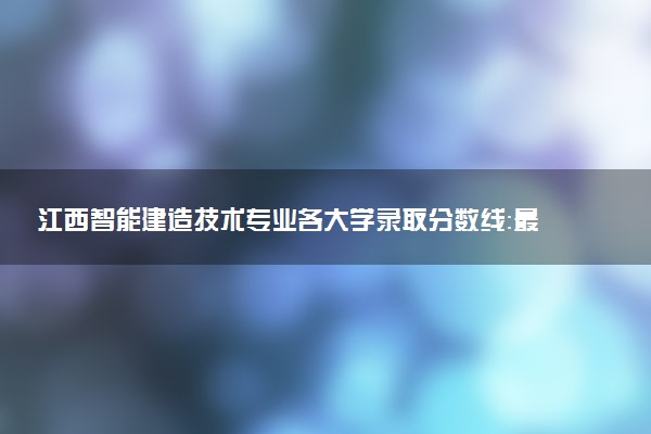 江西智能建造技术专业各大学录取分数线：最低223分能上 开设院校及位次