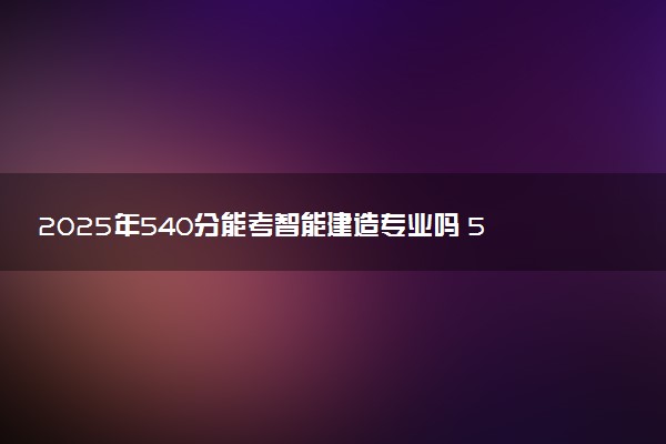 2025年540分能考智能建造专业吗 540分智能建造专业大学推荐