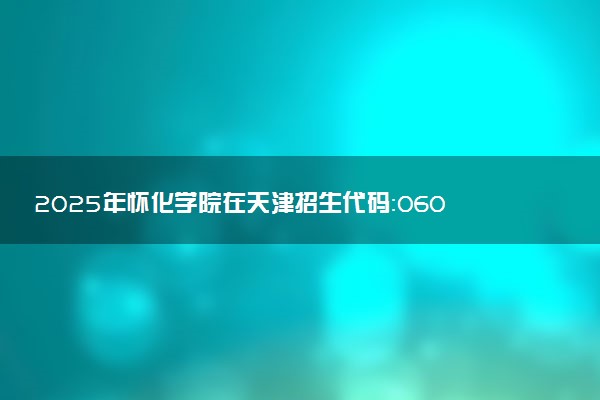 2025年怀化学院在天津招生代码：0600 专业代码及报考指南