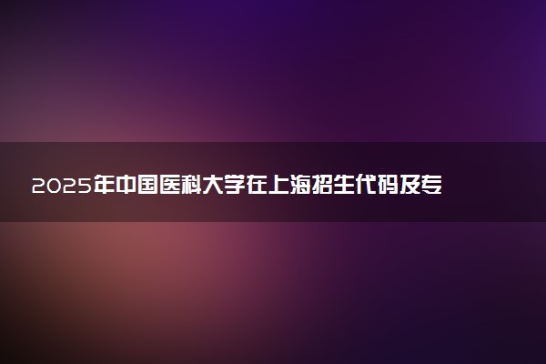 2025年中国医科大学在上海招生代码及专业代码 中国医科大学上海代码是多少？怎么查询？