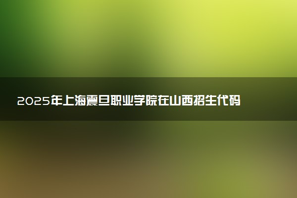2025年上海震旦职业学院在山西招生代码及专业代码 上海震旦职业学院山西代码是多少？怎么查询？