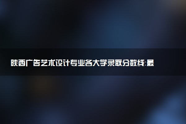 陕西广告艺术设计专业各大学录取分数线：最低269分能上 开设院校及位次