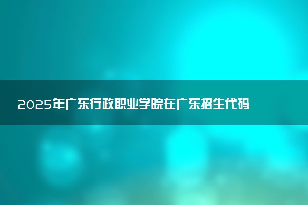 2025年广东行政职业学院在广东招生代码及专业代码 广东行政职业学院广东代码是多少？怎么查询？