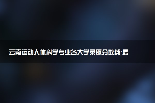 云南运动人体科学专业各大学录取分数线：最低476分能上 开设院校及位次