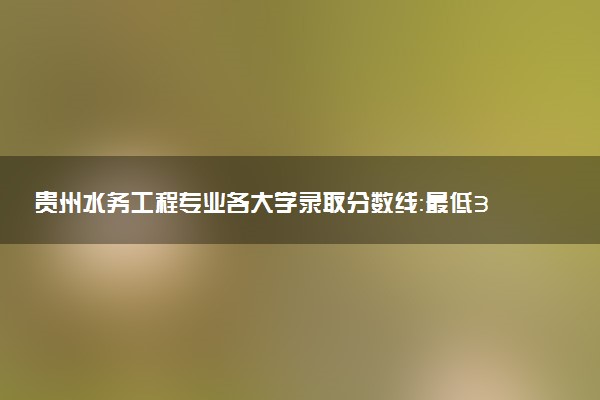 贵州水务工程专业各大学录取分数线：最低392分能上 开设院校及位次