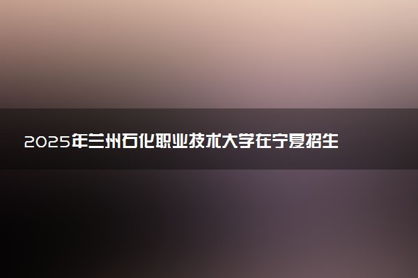 2025年兰州石化职业技术大学在宁夏招生代码：6250 专业代码及报考指南