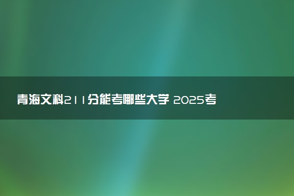 青海文科211分能考哪些大学 2025考生稳上的大学名单