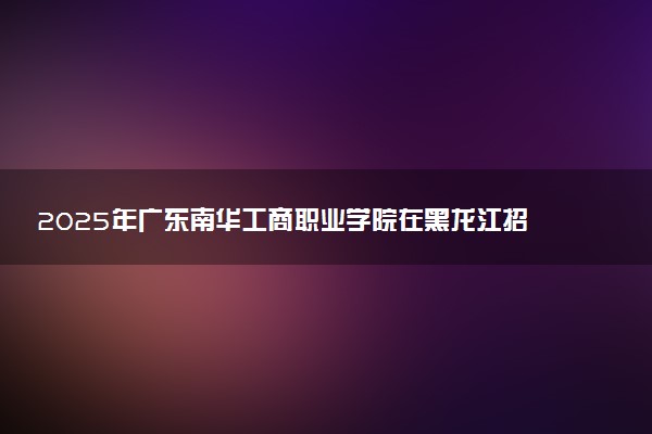 2025年广东南华工商职业学院在黑龙江招生代码及专业代码 广东南华工商职业学院黑龙江代码是多少？怎么查询？
