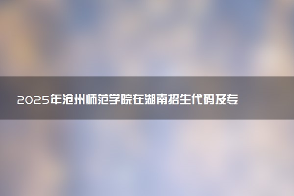 2025年沧州师范学院在湖南招生代码及专业代码 沧州师范学院湖南代码是多少？怎么查询？