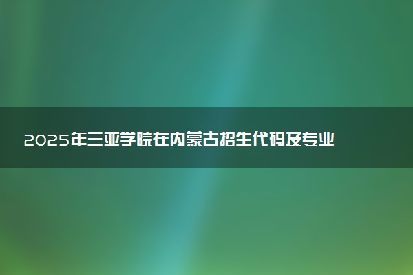 2025年三亚学院在内蒙古招生代码及专业代码 三亚学院内蒙古代码是多少？怎么查询？