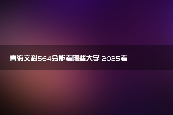 青海文科564分能考哪些大学 2025考生稳上的大学名单