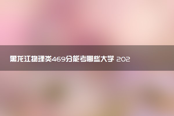 黑龙江物理类469分能考哪些大学 2025考生稳上的大学名单