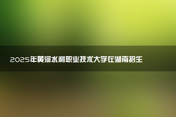 2025年黄河水利职业技术大学在湖南招生代码：4147 专业代码及报考指南