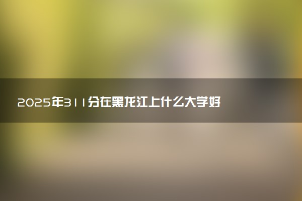 2025年311分在黑龙江上什么大学好 近三年录取分数线是多少