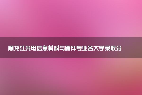 黑龙江光电信息材料与器件专业各大学录取分数线：最低404分能上 开设院校及位次
