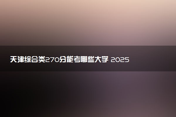 天津综合类270分能考哪些大学 2025考生稳上的大学名单