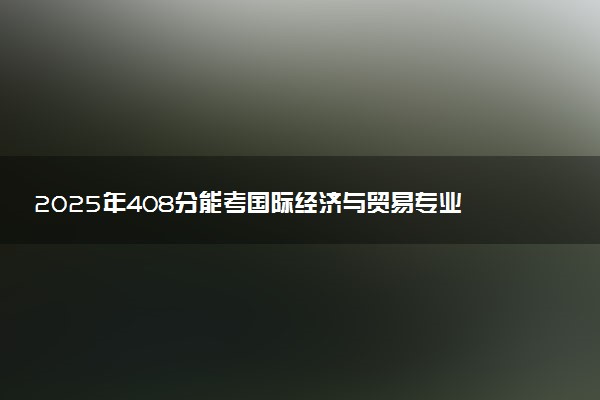 2025年408分能考国际经济与贸易专业吗 408分国际经济与贸易专业大学推荐