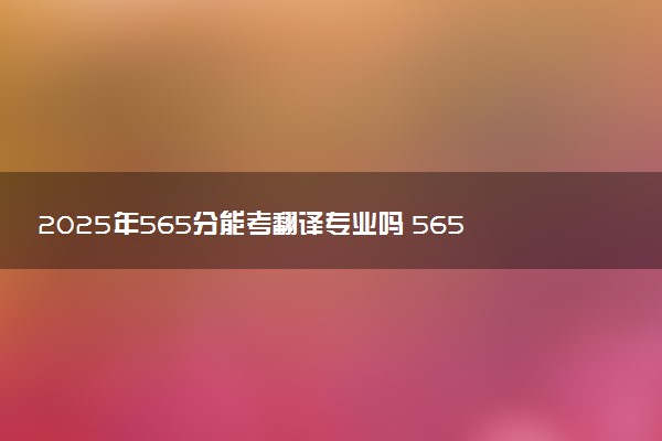 2025年565分能考翻译专业吗 565分翻译专业大学推荐