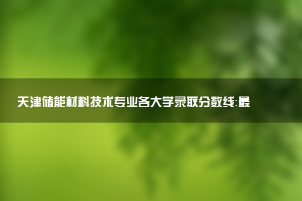 天津储能材料技术专业各大学录取分数线：最低259分能上 开设院校及位次