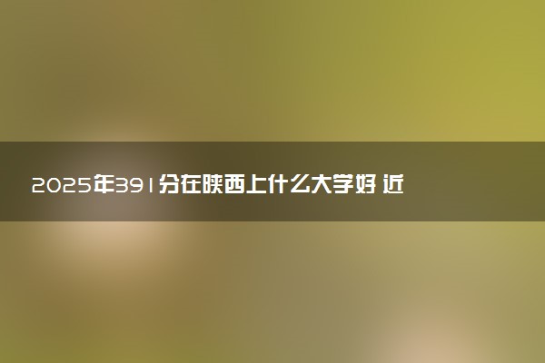 2025年391分在陕西上什么大学好 近三年录取分数线是多少